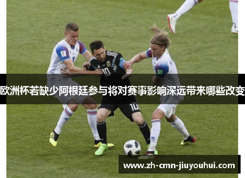 欧洲杯若缺少阿根廷参与将对赛事影响深远带来哪些改变
