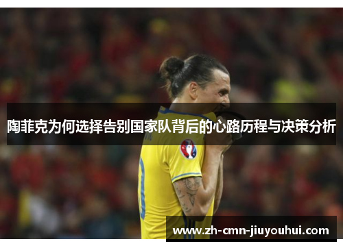 陶菲克为何选择告别国家队背后的心路历程与决策分析
