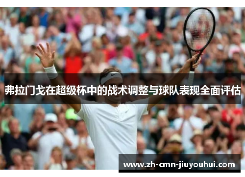 弗拉门戈在超级杯中的战术调整与球队表现全面评估 弗拉门戈在超级杯中的战术调整与球队表现全面评估