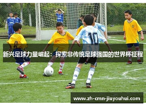 新兴足球力量崛起:探索非传统足球强国的世界杯征程 新兴足球力量崛起:探索非传统足球强国的世界杯征程