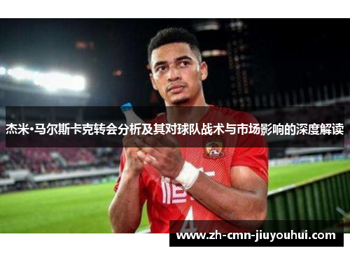 杰米·马尔斯卡克转会分析及其对球队战术与市场影响的深度解读 杰米·马尔斯卡克转会分析及其对球队战术与市场影响的深度解读