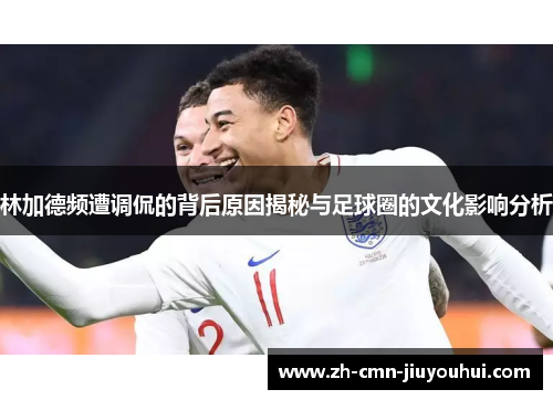 林加德频遭调侃的背后原因揭秘与足球圈的文化影响分析 林加德频遭调侃的背后原因揭秘与足球圈的文化影响分析