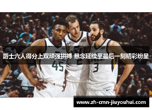 爵士六人得分上双顽强拼搏 悬念延续至最后一刻精彩纷呈