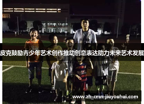 皮克鼓励青少年艺术创作推动创意表达助力未来艺术发展 皮克鼓励青少年艺术创作推动创意表达助力未来艺术发展