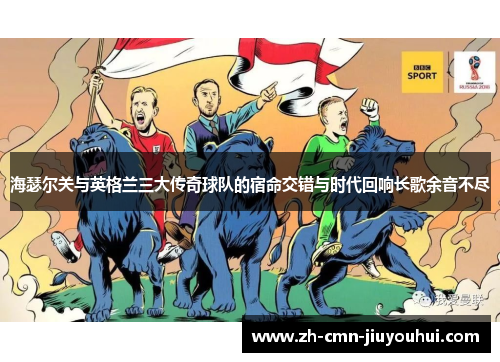 海瑟尔关与英格兰三大传奇球队的宿命交错与时代回响长歌余音不尽 海瑟尔关与英格兰三大传奇球队的宿命交错与时代回响长歌余音不尽