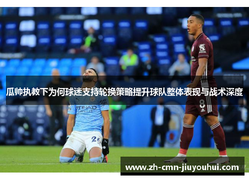 瓜帅执教下为何球迷支持轮换策略提升球队整体表现与战术深度 瓜帅执教下为何球迷支持轮换策略提升球队整体表现与战术深度