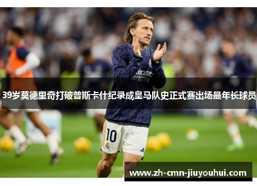 39岁莫德里奇打破普斯卡什纪录成皇马队史正式赛出场最年长球员 39岁莫德里奇打破普斯卡什纪录成皇马队史正式赛出场最年长球员