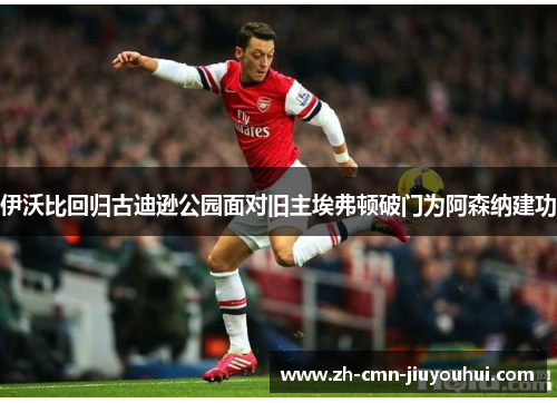 伊沃比回归古迪逊公园面对旧主埃弗顿破门为阿森纳建功 伊沃比回归古迪逊公园面对旧主埃弗顿破门为阿森纳建功