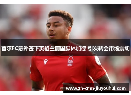首尔FC意外签下英格兰前国脚林加德 引发转会市场震动 首尔FC意外签下英格兰前国脚林加德 引发转会市场震动