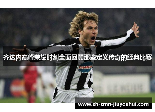 齐达内巅峰荣耀时刻全面回顾那些定义传奇的经典比赛 齐达内巅峰荣耀时刻全面回顾那些定义传奇的经典比赛
